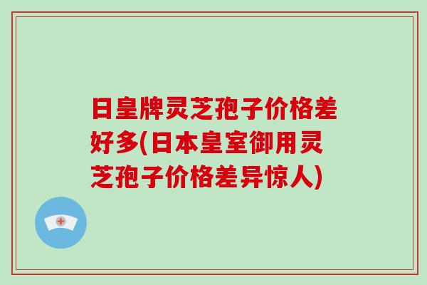 日皇牌灵芝孢子价格差好多(日本皇室御用灵芝孢子价格差异惊人)