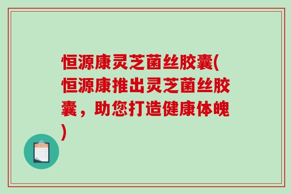 恒源康灵芝菌丝胶囊(恒源康推出灵芝菌丝胶囊，助您打造健康体魄)