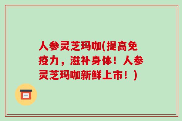 人参灵芝玛咖(提高免疫力，滋补身体！人参灵芝玛咖新鲜上市！)