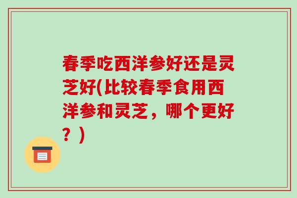 春季吃西洋参好还是灵芝好(比较春季食用西洋参和灵芝,哪个更好?) 春季吃西洋参好还是灵芝好(比较春季食用西洋参和灵芝,哪个更好?)