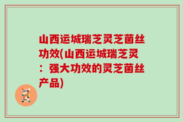 山西运城瑞芝灵芝菌丝功效(山西运城瑞芝灵：强大功效的灵芝菌丝产品)