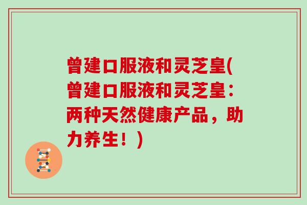 曾建口服液和灵芝皇(曾建口服液和灵芝皇：两种天然健康产品，助力养生！)