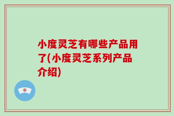 小度灵芝有哪些产品用了(小度灵芝系列产品介绍)