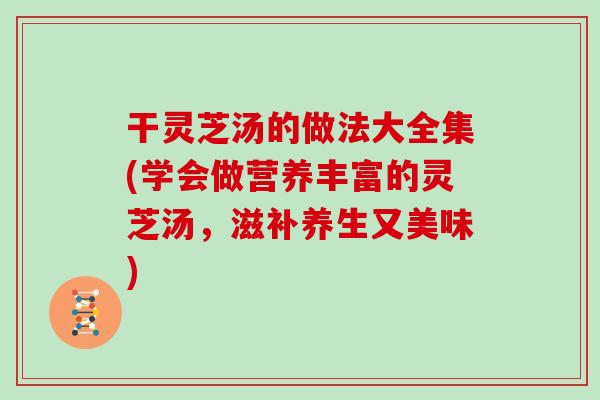 干灵芝汤的做法大全集(学会做营养丰富的灵芝汤，滋补养生又美味)