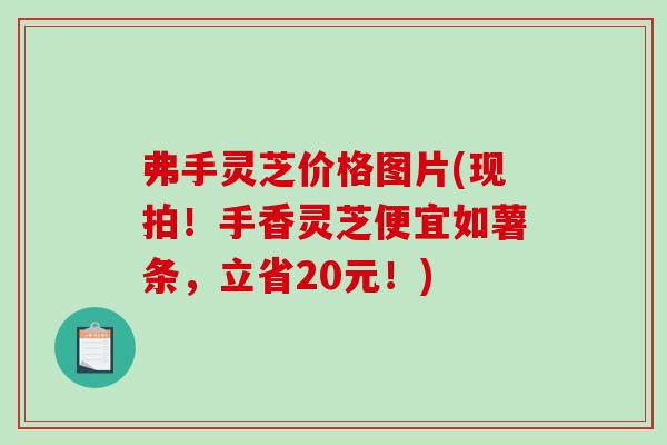 弗手灵芝价格图片(现拍！手香灵芝便宜如薯条，立省20元！)