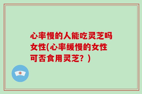 心率慢的人能吃灵芝吗女性(心率缓慢的女性可否食用灵芝？)