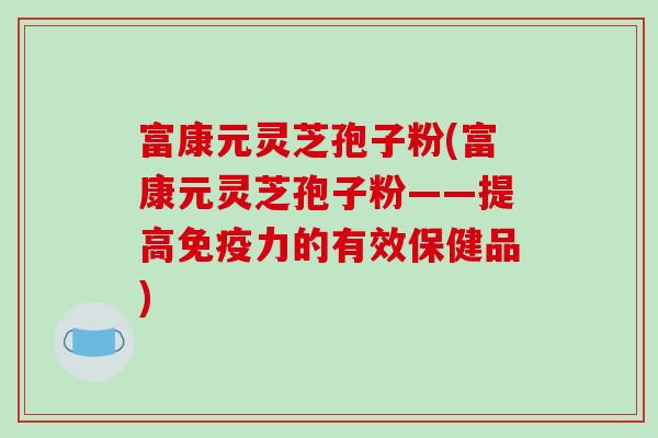 富康元灵芝孢子粉(富康元灵芝孢子粉——提高免疫力的有效保健品)