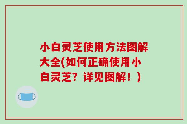 小白灵芝使用方法图解大全(如何正确使用小白灵芝？详见图解！)