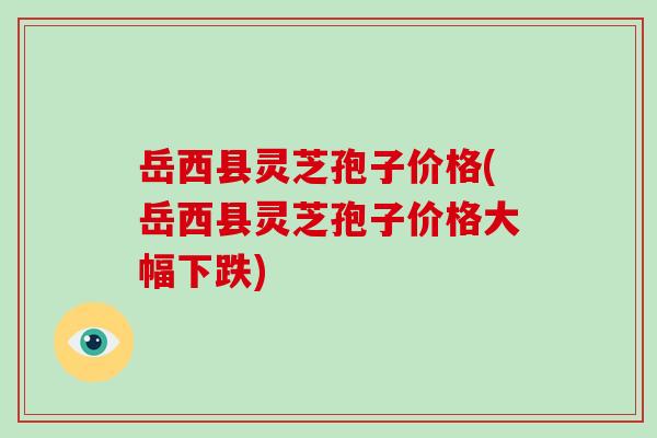 岳西县灵芝孢子价格(岳西县灵芝孢子价格大幅下跌)