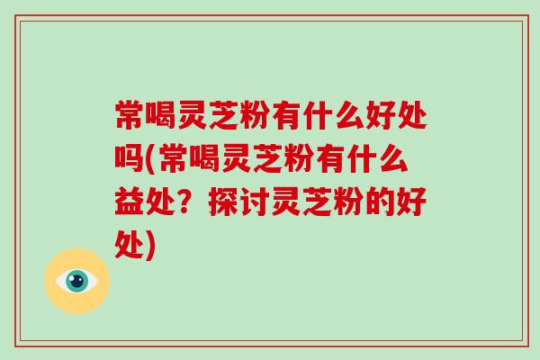 常喝灵芝粉有什么好处吗(常喝灵芝粉有什么益处？探讨灵芝粉的好处)