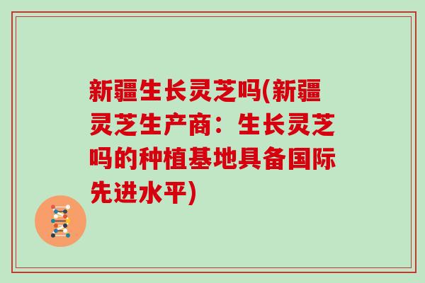 新疆生长灵芝吗(新疆灵芝生产商：生长灵芝吗的种植基地具备国际先进水平)