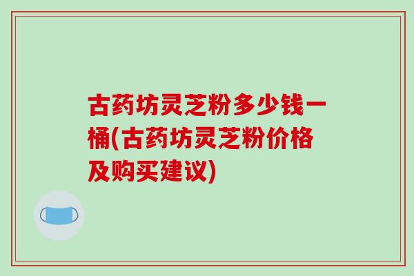 古药坊灵芝粉多少钱一桶(古药坊灵芝粉价格及购买建议)
