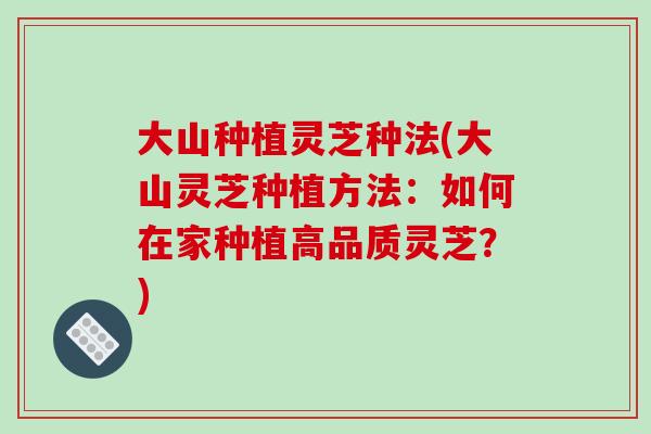 大山种植灵芝种法(大山灵芝种植方法：如何在家种植高品质灵芝？)