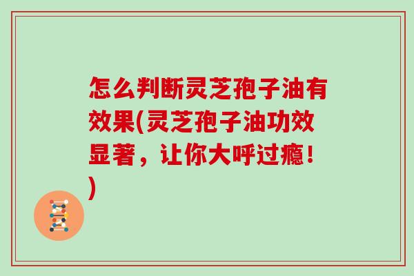 怎么判断灵芝孢子油有效果(灵芝孢子油功效显著，让你大呼过瘾！)