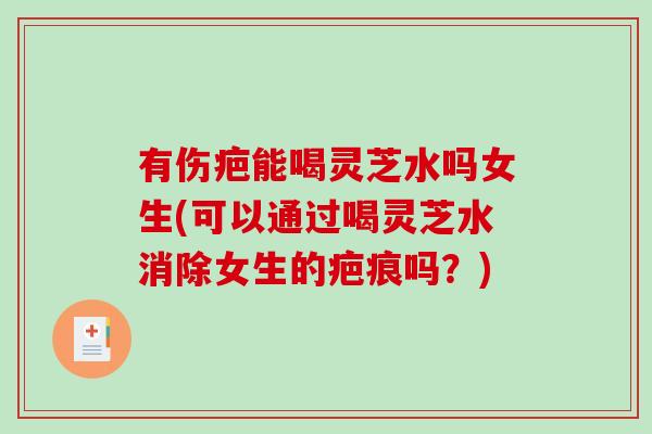 有伤疤能喝灵芝水吗女生(可以通过喝灵芝水消除女生的疤痕吗？)