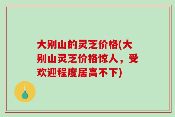 大别山的灵芝价格(大别山灵芝价格惊人，受欢迎程度居高不下)