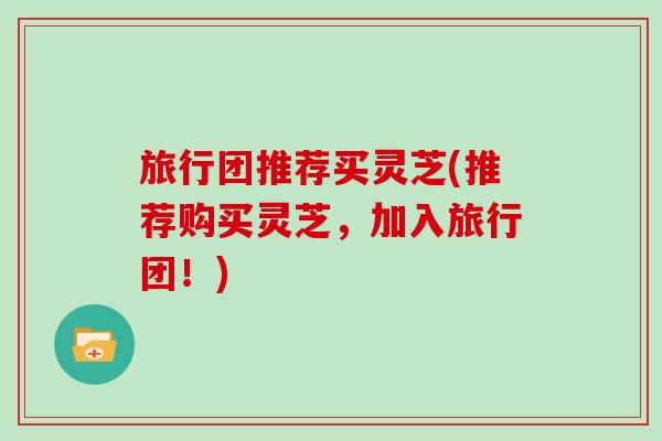 旅行团推荐买灵芝(推荐购买灵芝，加入旅行团！)