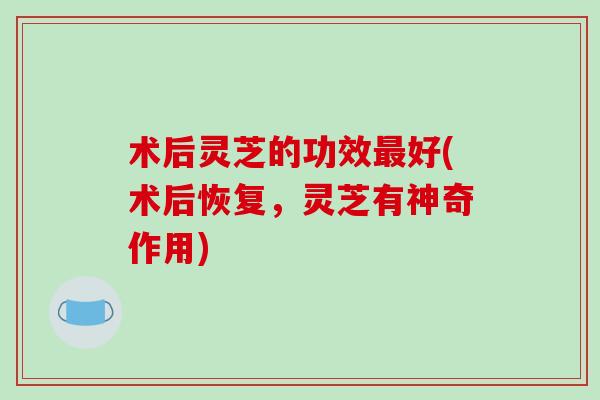 术后灵芝的功效最好(术后恢复，灵芝有神奇作用)