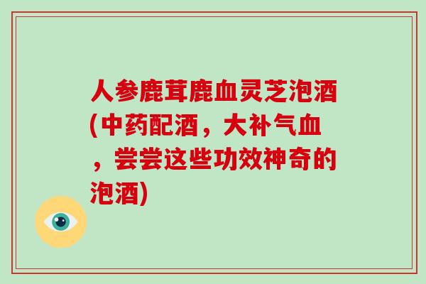 人参鹿茸鹿灵芝泡酒(配酒，大，尝尝这些功效神奇的泡酒)