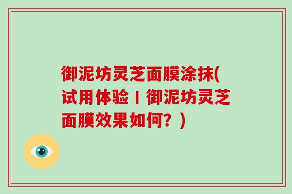 御泥坊灵芝面膜涂抹(试用体验丨御泥坊灵芝面膜效果如何？)