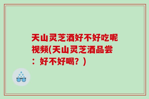 天山灵芝酒好不好吃呢视频(天山灵芝酒品尝：好不好喝？)