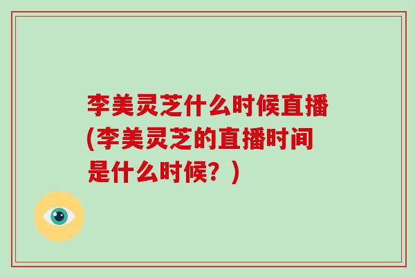 李美灵芝什么时候直播(李美灵芝的直播时间是什么时候？)