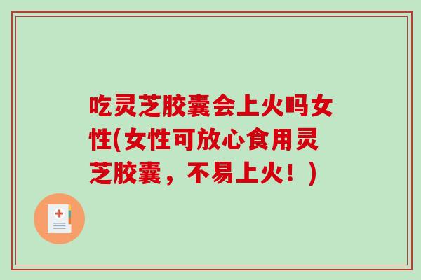 吃灵芝胶囊会上火吗女性(女性可放心食用灵芝胶囊，不易上火！)