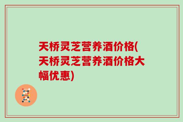 天桥灵芝营养酒价格(天桥灵芝营养酒价格大幅优惠)