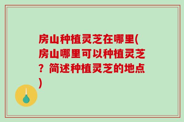 房山种植灵芝在哪里(房山哪里可以种植灵芝？简述种植灵芝的地点)