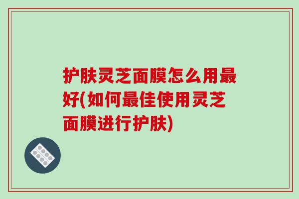 护肤灵芝面膜怎么用最好(如何最佳使用灵芝面膜进行护肤)