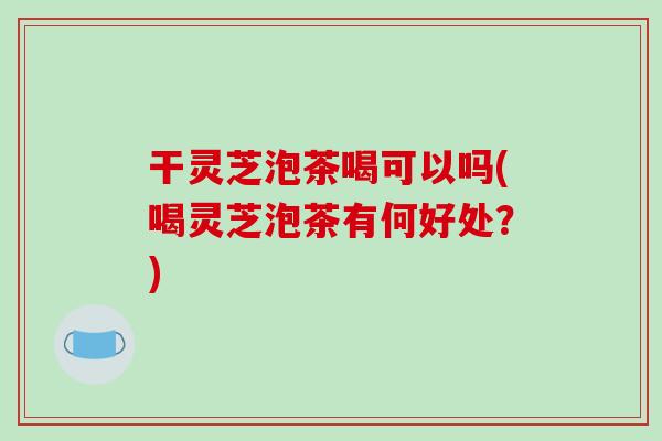 干灵芝泡茶喝可以吗(喝灵芝泡茶有何好处？)