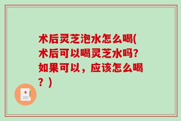 术后灵芝泡水怎么喝(术后可以喝灵芝水吗？如果可以，应该怎么喝？)