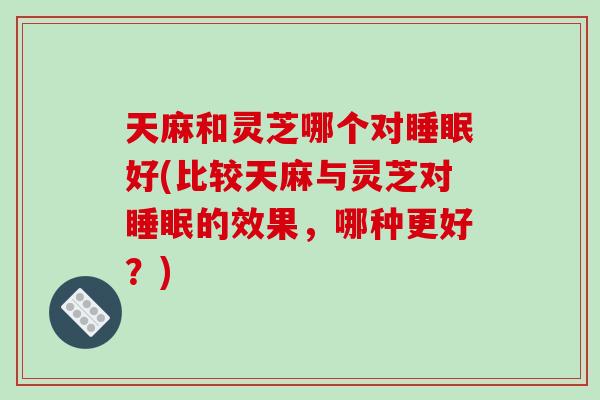 天麻和灵芝哪个对好(比较天麻与灵芝对的效果，哪种更好？)