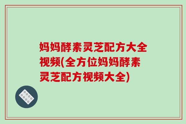 妈妈酵素灵芝配方大全视频(全方位妈妈酵素灵芝配方视频大全)