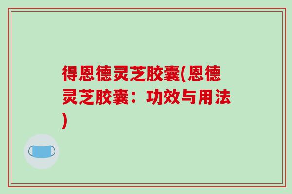 得恩德灵芝胶囊(恩德灵芝胶囊：功效与用法)