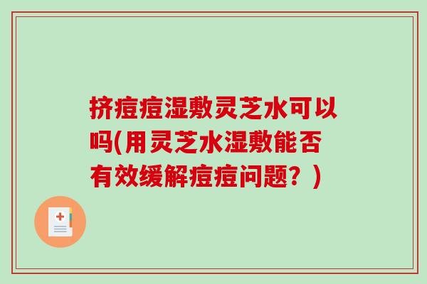 挤痘痘湿敷灵芝水可以吗(用灵芝水湿敷能否有效缓解痘痘问题？)