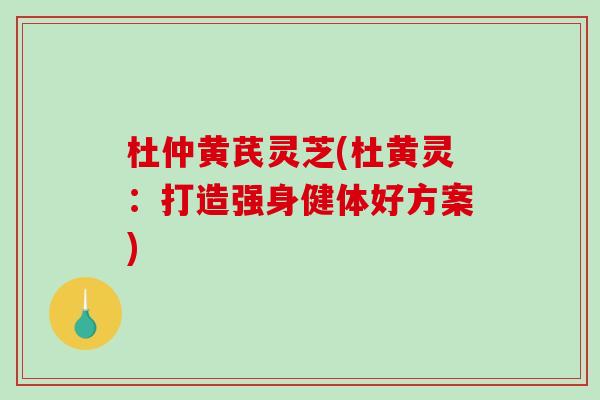 杜仲黄芪灵芝(杜黄灵：打造强身健体好方案)