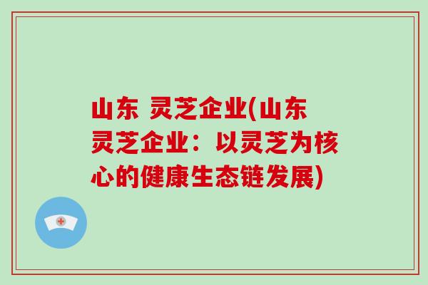 山东 灵芝企业(山东灵芝企业：以灵芝为核心的健康生态链发展)