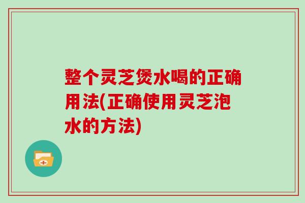 整个灵芝煲水喝的正确用法(正确使用灵芝泡水的方法)