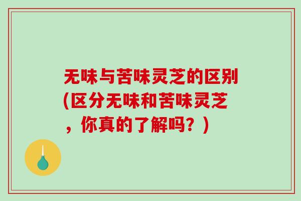无味与苦味灵芝的区别(区分无味和苦味灵芝，你真的了解吗？)