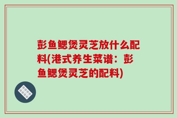 彭鱼鳃煲灵芝放什么配料(港式养生菜谱：彭鱼鳃煲灵芝的配料)