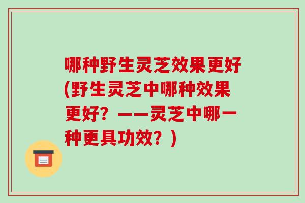 哪种野生灵芝效果更好(野生灵芝中哪种效果更好？——灵芝中哪一种更具功效？)