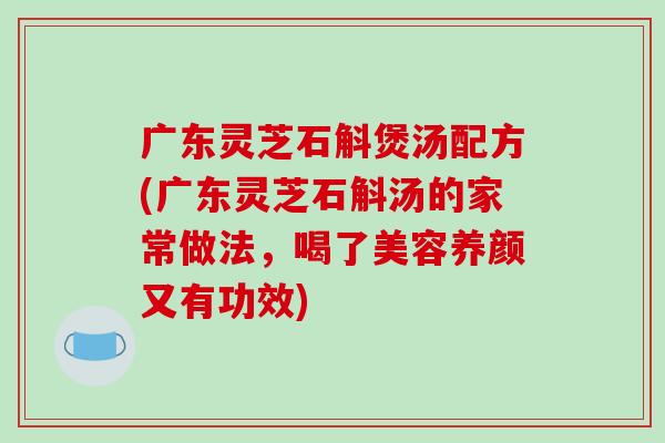 广东灵芝石斛煲汤配方(广东灵芝石斛汤的家常做法，喝了美容养颜又有功效)