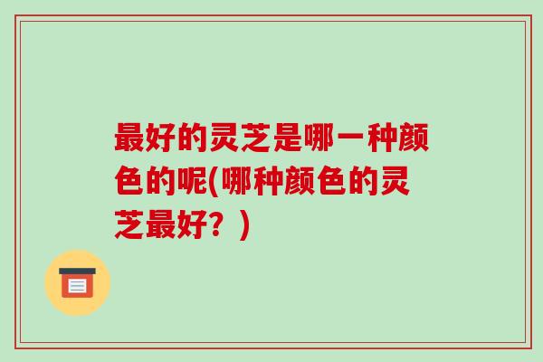 好的灵芝是哪一种颜色的呢(哪种颜色的灵芝好？)