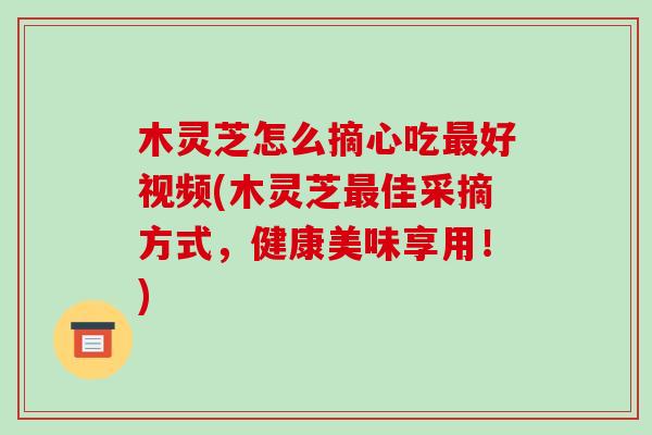 木灵芝怎么摘心吃好视频(木灵芝佳采摘方式，健康美味享用！)