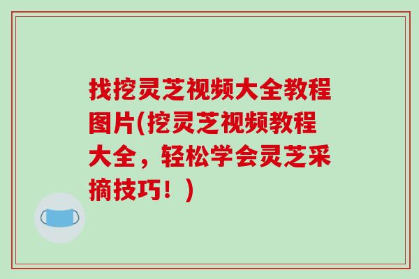 找挖灵芝视频大全教程图片(挖灵芝视频教程大全，轻松学会灵芝采摘技巧！)
