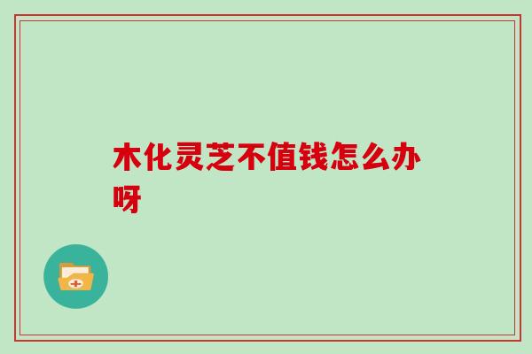 木化灵芝不值钱怎么办呀