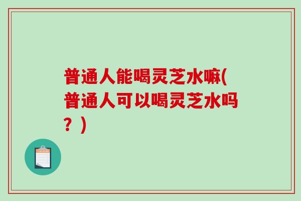 普通人能喝灵芝水嘛(普通人可以喝灵芝水吗？)
