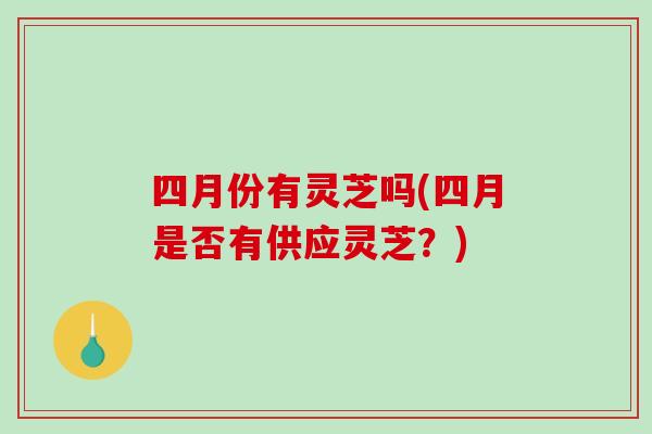 四月份有灵芝吗(四月是否有供应灵芝？)