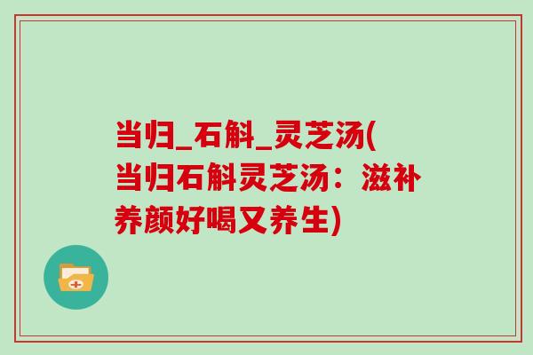 当归_石斛_灵芝汤(当归石斛灵芝汤：滋补养颜好喝又养生)